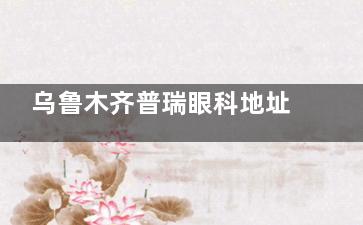 乌鲁木齐普瑞眼科地址在哪？地处天山区青年路333号，附多种到院路线