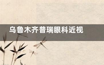 乌鲁木齐普瑞眼科近视手术价格指南：全飞秒18600元起，ICL晶体植入术费用解析~