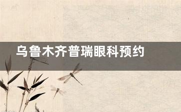 乌鲁木齐普瑞眼科预约挂号超便捷：官网微信、电话、现场多种方式任选，地址天山区青年路333号