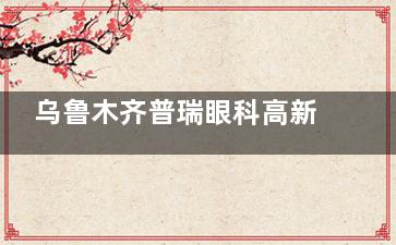 乌鲁木齐普瑞眼科高新区怎么样？高标准硬件配置+从业多年医生汇聚+公益惠民，环境服务没的说！
