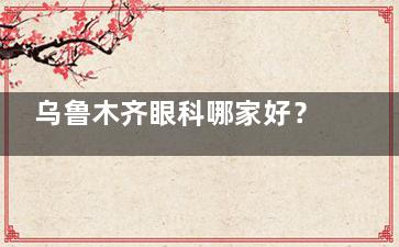 乌鲁木齐眼科哪家好？测评技术和服务后推荐普瑞眼科/美尼康眼科/爱尔阿迪娅眼科