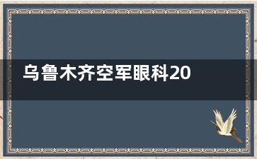 乌鲁木齐空军眼科2025价格表上新：近视9800元起、白内障4100元起、角膜塑形镜4500元起