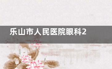 乐山市人民医院眼科2025价格表更新！近视手术6000元起，角膜塑形镜14800元起！
