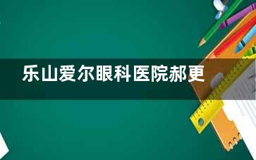 乐山爱尔眼科医院郝更生医生怎么样？眼科屈光手术领域的佼佼者！