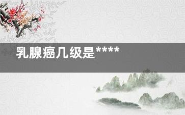 乳腺癌几级是******的(乳腺癌几级是***)