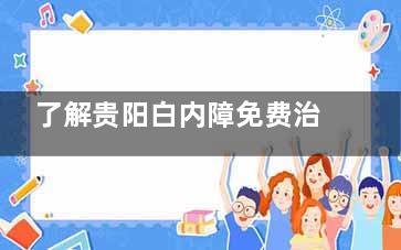 了解贵阳白内障免费治疗政策，内容、申请流程，告诉你60岁能免费做白内障免费吗？