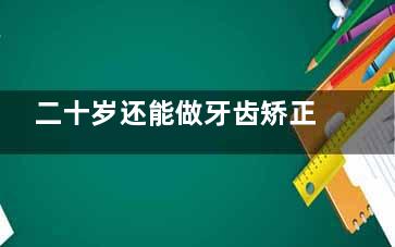 二十岁还能做牙齿矫正吗？年轻人整牙必看攻略，别再犹豫了！