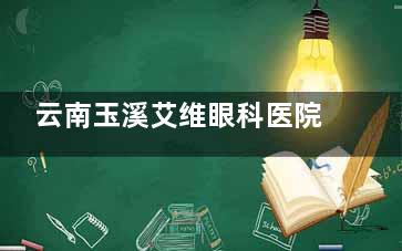 云南玉溪艾维眼科医院价目表发布：超声乳化手术费8000元起，三焦点晶体手术费用2.5W元起