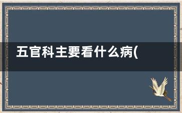 五官科主要看什么病(五官科看什么)