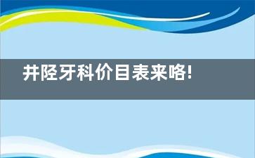 井陉牙科价目表来咯!井陉种植牙、牙齿矫正、补牙、拔智齿价格表都可在这里查询