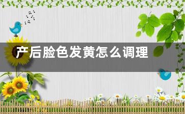 产后脸色发黄怎么调理,产后脸色发黄怎么调理好