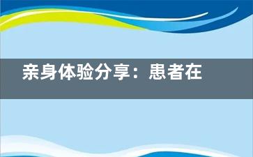 亲身体验分享：患者在安徽芜湖贝橙口腔门诊部就诊的全过程及对机构服务的真实评价！