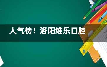 人气榜！洛阳维乐口腔医生介绍：正畸科/种植科/综合科人气医生名单全都有