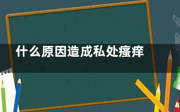 什么原因造成私处瘙痒(有私心正常吗)