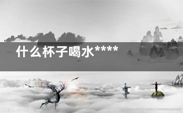 什么杯子喝水******？(哪种杯子喝水)