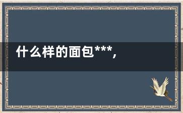 什么样的面包***,,挑面包看这几点(什么样的面包***软放凉不硬)