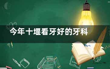 今年十堰看牙好的牙科医院名单在这：十堰从兵/胜元/品冠/华玉口腔看牙口碑都不错