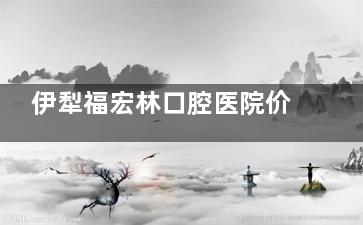 伊犁福宏林口腔医院价格表2026版，种牙5200起、牙齿矫正7000起、烤瓷牙650起