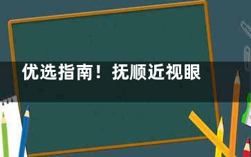 优选指南！抚顺近视眼手术哪家好？揭秘抚顺市好的眼科医院爱尔眼科与海睿眼视光的独特魅力！