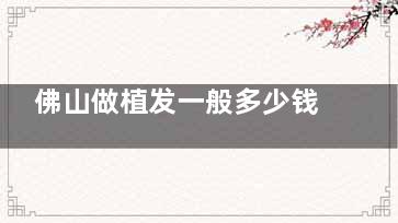 佛山做植发一般多少钱？整理佛山主流植发机构价格清单：不同需求分类价格透明无套路