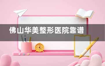 佛山华美整形医院靠谱吗？正规资质+医生团队+价格口碑全方位拆解！
