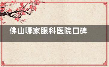 佛山哪家眼科医院口碑好？市民选择较多的是华厦眼科/爱尔眼科，口碑不错