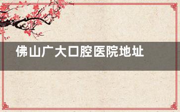 佛山广大口腔医院地址以及2025年种植牙收费标准公布：单颗1876+半口13600元起