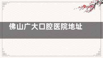 佛山广大口腔医院地址在哪里？3家分院地址+种牙实力及牙友评价奉上