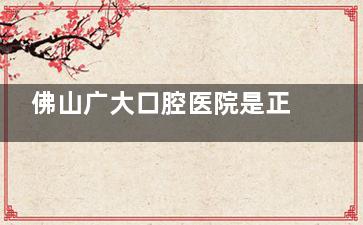 佛山广大口腔医院是正规的吗？是的，医院基本情况/医生团队/价格/口碑详细介绍