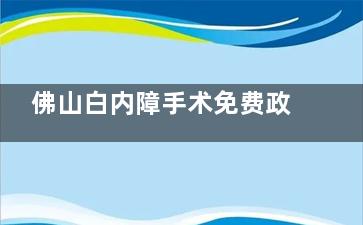 佛山白内障手术免费政策2025新消息，60周岁白内障患者可申请！详情附申请流程、方式等！