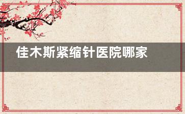 佳木斯紧缩针医院哪家强？医生资质+术后反馈一次性说清~