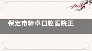 保定市精卓口腔医院正规吗？当然有正规资质！交通便利、预约电话、擅长项目齐全！