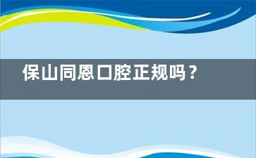保山同恩口腔正规吗？看牙价格/医生资质/真实口碑全解析！