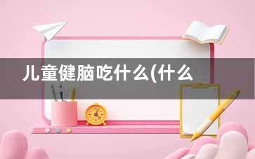 儿童健脑吃什么(什么食物孩子吃了健脑益智)