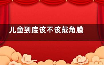 儿童到底该不该戴角膜塑形镜？利弊分析详细一看便知！