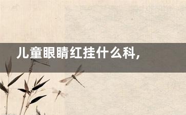 儿童眼睛红挂什么科,小孩眼睛红挂什么科