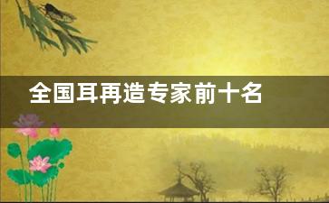 全国耳再造专家前十名强势亮相，张正文、张天宇、段伟强都是耳畸形矫正名医
