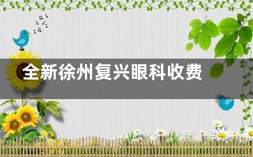 全新徐州复兴眼科收费价目表出炉：近视手术11800+/白内障手术5000+/OK镜6000+