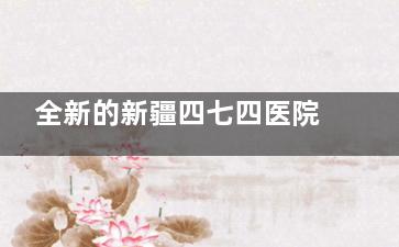 全新的新疆四七四医院眼科医院价格查询：OK镜5000+/青光眼3000+/斜视矫正6000+/近视手术8000+