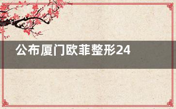 公布厦门欧菲整形24年价格表,含双眼皮/隆鼻/隆胸/吸脂/面部提升费用