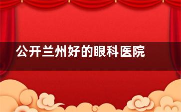 公开兰州好的眼科医院榜单：兰州爱尔/普瑞/华厦眼科诊疗技术都很出色值得信赖