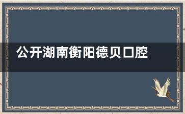 公开湖南衡阳德贝口腔医院收费标准，拔牙350元起、隐形矫正12000元起、种植牙2000元起~