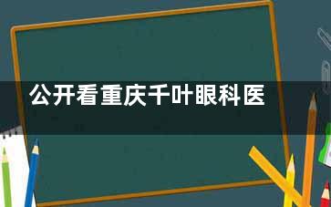 公开看重庆千叶眼科医院陈费清简介,医生手术经验/手术操作/特色技术揭秘,患者中真实口碑参考！