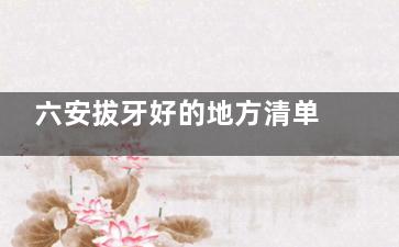 六安拔牙好的地方清单来啦!智齿乳牙松动牙统统拿下,看这篇就够