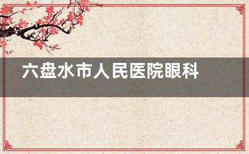 六盘水市人民医院眼科收费标准公布，含近视矫正/白内障/青光眼等费用！