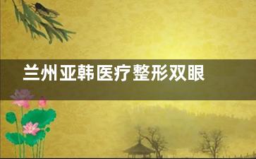 兰州亚韩医疗整形双眼皮做的咋样？据求美者反馈还可以，医生手法娴熟/审美好
