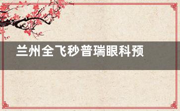 兰州全飞秒普瑞眼科预约全攻略:电话官网微信多种挂号方式详解,飞秒价格透明获取