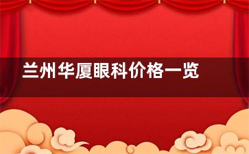 兰州华厦眼科价格一览表：普通全飞秒15000+ICL晶体植入30000+激光小梁成形术2100+