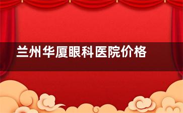 兰州华厦眼科医院价格表2025，近视眼9000元起、白内障4000元起、角膜塑形镜6000元起！