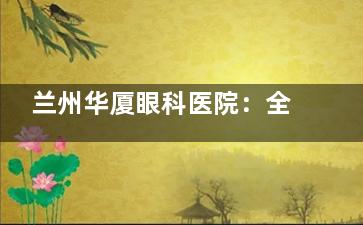 兰州华厦眼科医院：全飞秒激光手术15800元，半飞秒激光手术11800元，ICL晶体植入手术30000元